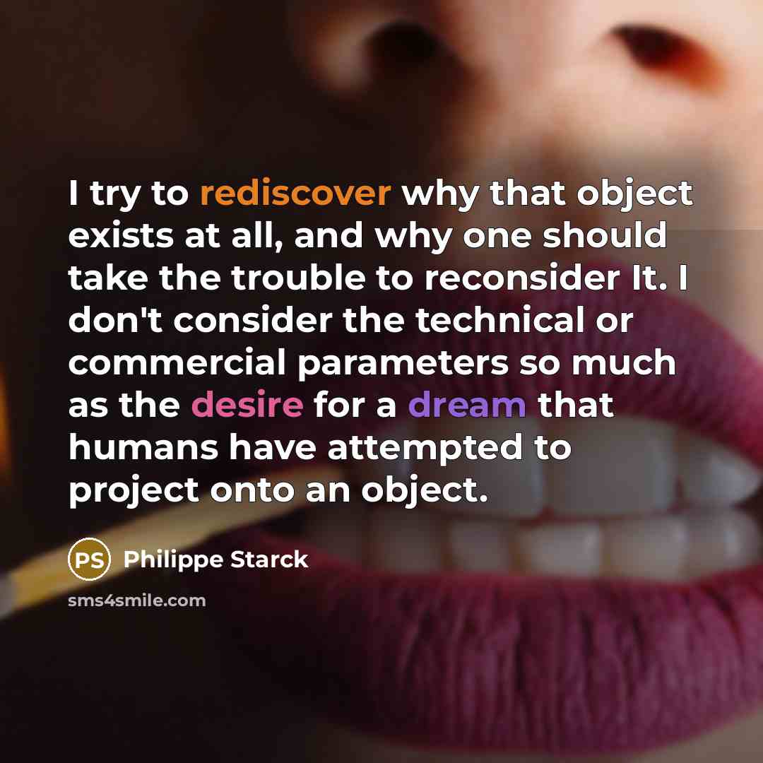 “I try to rediscover why that object exists at all, and why one should take the trouble to reconsider It. I don't consider the technical or commercial parameters so much as the desire for a dream that humans have attempted to project onto an object.” quote by Philippe Starck