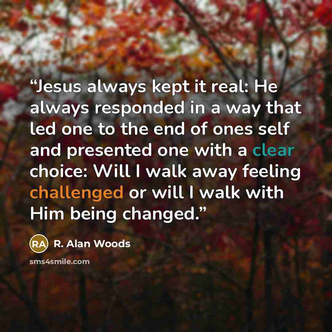“Jesus always kept it real: He always responded in a way that led one to the end of ones self and presented one with a clear choice: Will I walk away feeling challenged or will I walk with Him being changed.” quote by R. Alan Woods