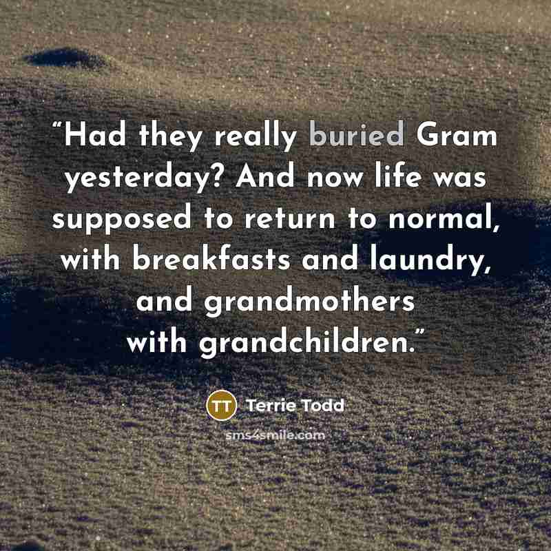 “Had they really buried Gram yesterday? And now life was supposed to return to normal, with breakfasts and laundry, and grandmothers with grandchildren.” quote by Terrie Todd