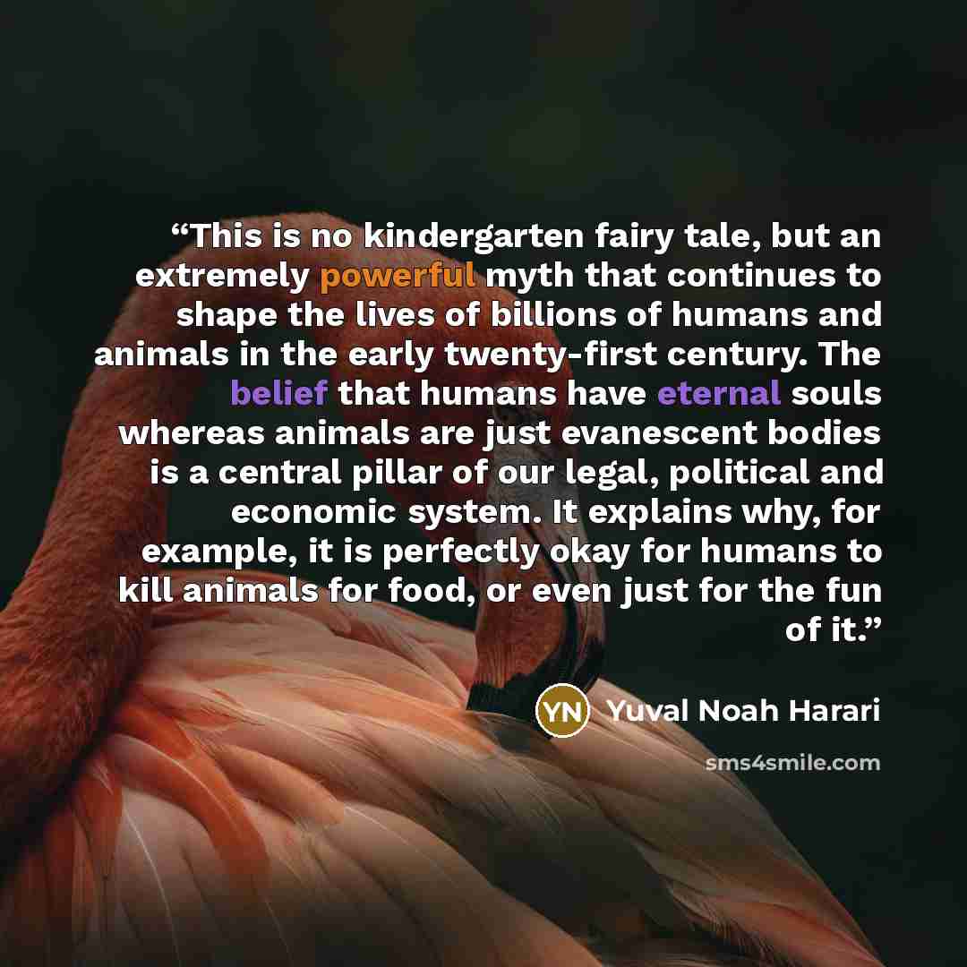 “This is no kindergarten fairy tale, but an extremely powerful myth that continues to shape the lives of billions of humans and animals in the early twenty-first century. The belief that humans have eternal souls whereas animals are just evanescent bodies is a central pillar of our legal, political…” quote by Yuval Noah Harari