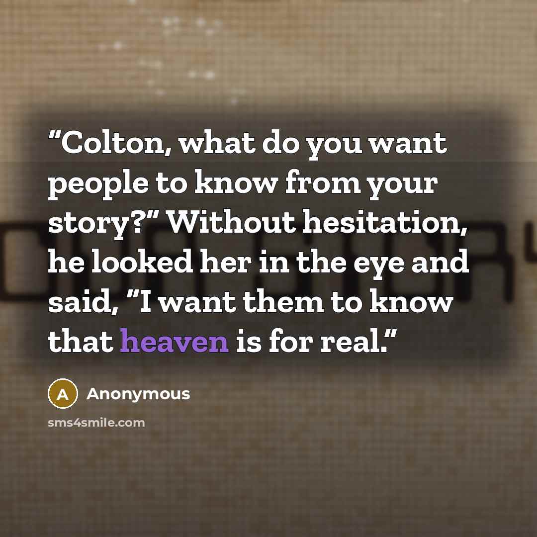 “Colton, what do you want people to know from your story?” Without hesitation, he looked her in the eye and said, “I want them to know that heaven is for real.” quote by Anonymous