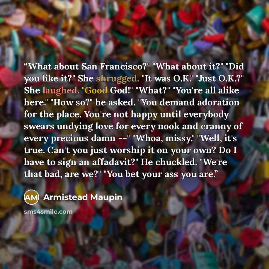 “What about San Francisco?" "What about it?" "Did you like it?" She shrugged. "It was O.K." "Just O.K.?" She laughed. "Good God!" "What?" "You're all alike here." "How so?" he asked. "You demand adoration for the place. You're not happy until everybody swears undying love for every nook and cranny…” quote by Armistead Maupin
