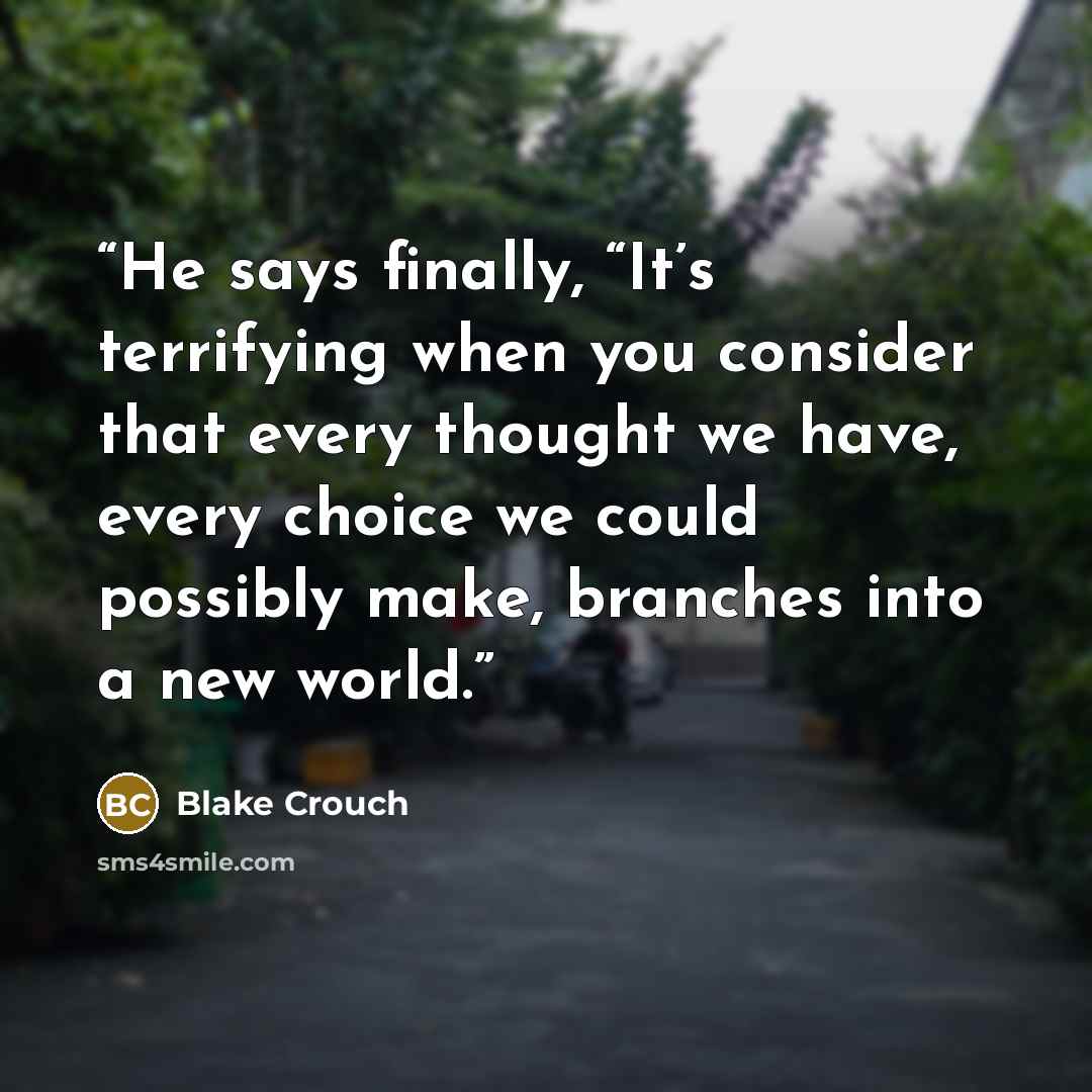 “He says finally, “It’s terrifying when you consider that every thought we have, every choice we could possibly make, branches into a new world.” quote by Blake Crouch