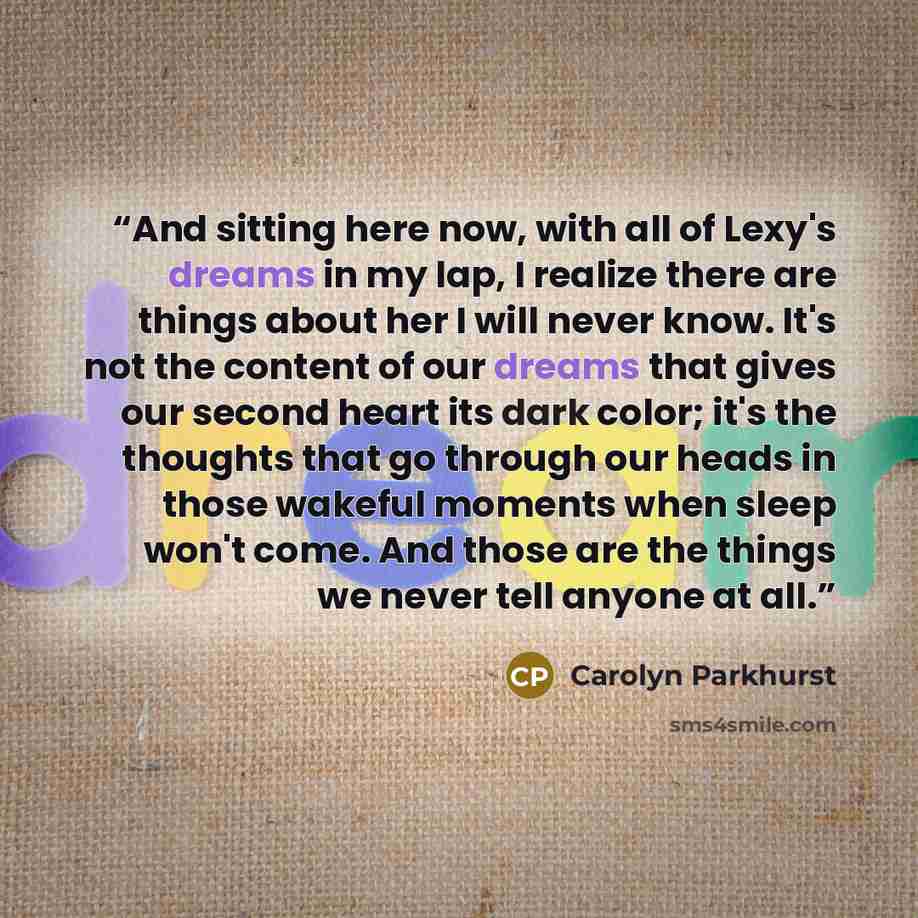 “And sitting here now, with all of Lexy's dreams in my lap, I realize there are things about her I will never know. It's not the content of our dreams that gives our second heart its dark color; it's the thoughts that go through our heads in those wakeful moments when sleep won't come. And those…” quote by Carolyn Parkhurst