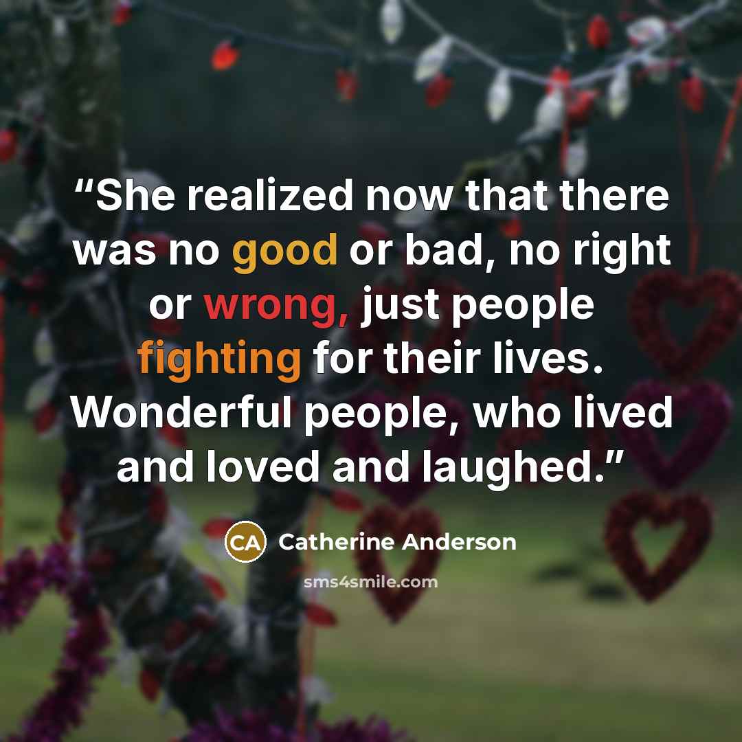 “She realized now that there was no good or bad, no right or wrong, just people fighting for their lives. Wonderful people, who lived and loved and laughed.” quote by Catherine Anderson