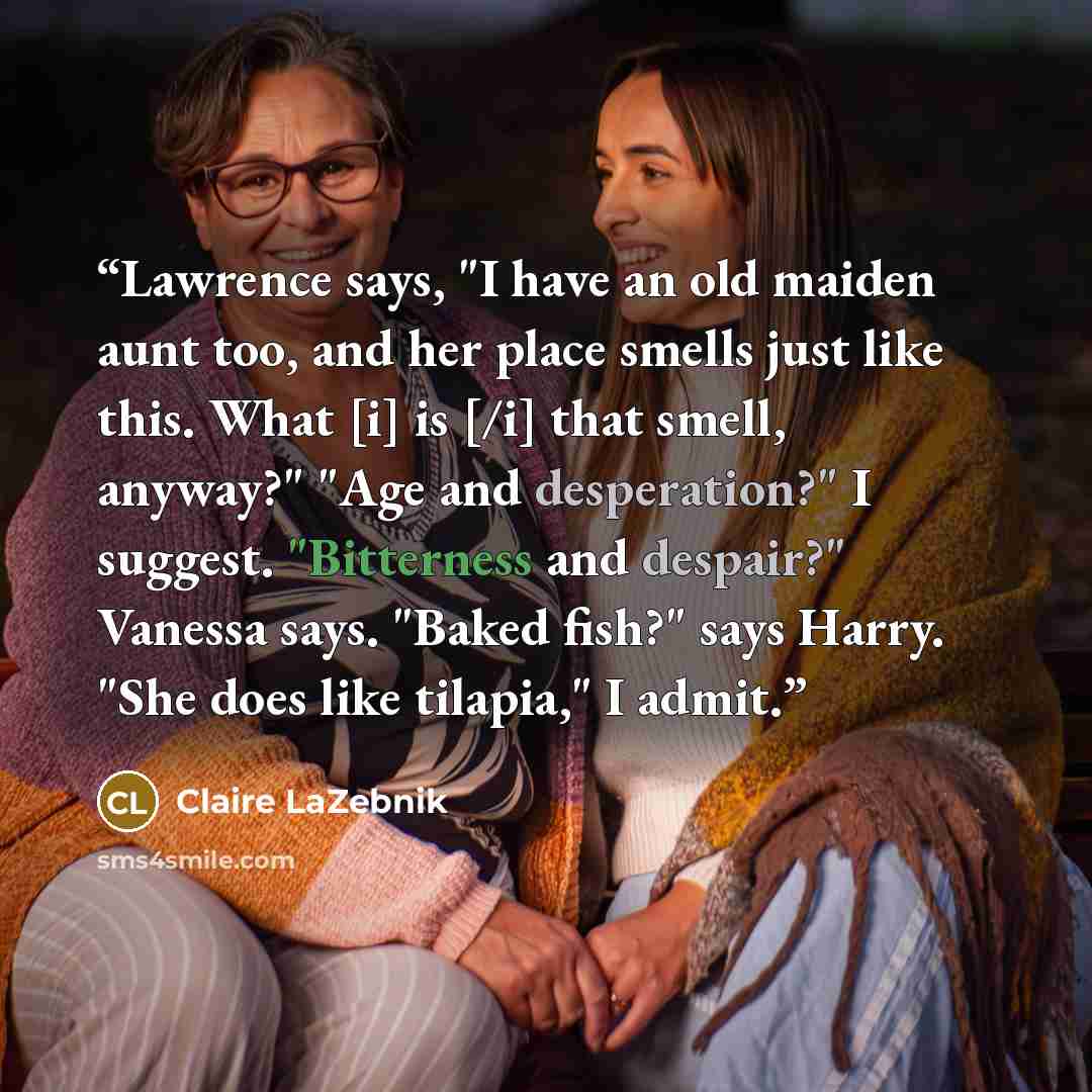 “Lawrence says, "I have an old maiden aunt too, and her place smells just like this. What [i] is [/i] that smell, anyway?" "Age and desperation?" I suggest. "Bitterness and despair?" Vanessa says. "Baked fish?" says Harry. "She does like tilapia," I admit.” quote by Claire LaZebnik