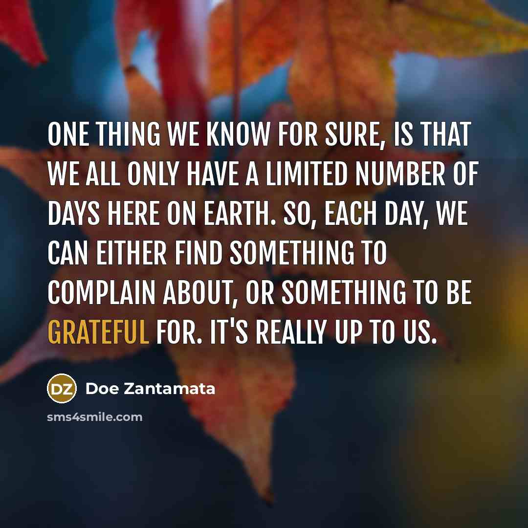 “One thing we know for sure, is that we all only have a limited number of days here on earth. So, each day, we can either find something to complain about, or something to be grateful for. It's really up to us.” quote by Doe Zantamata