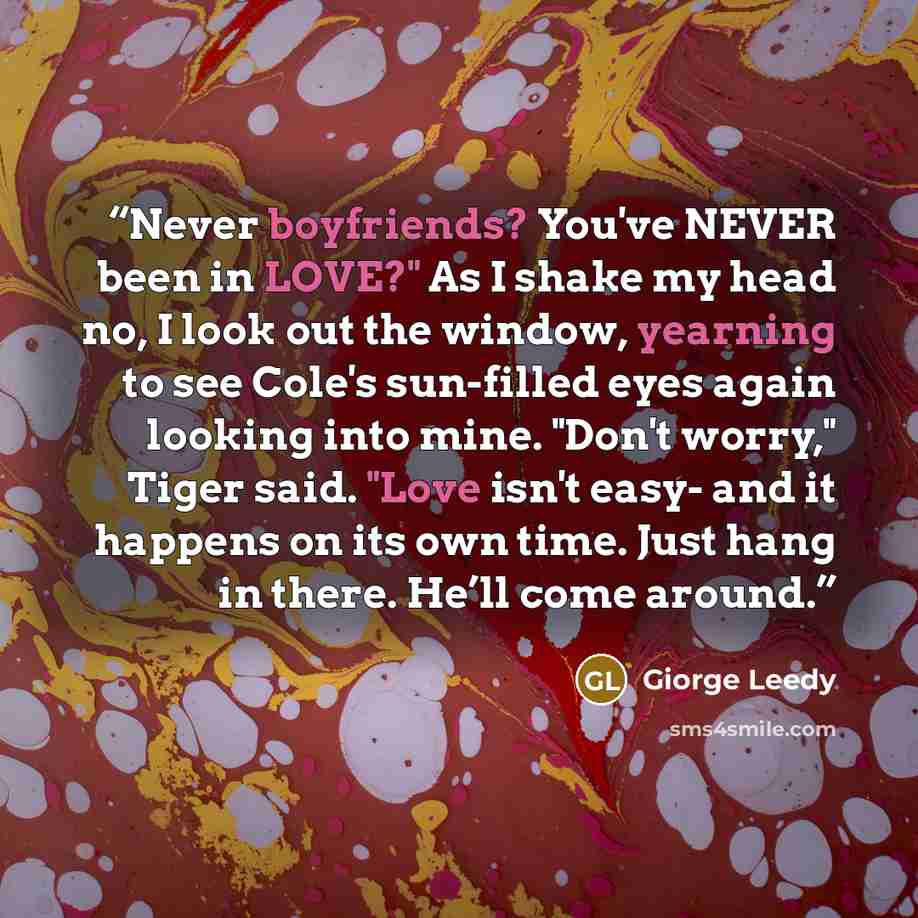“Never boyfriends? You've NEVER been in LOVE?" As I shake my head no, I look out the window, yearning to see Cole's sun-filled eyes again looking into mine. "Don't worry," Tiger said. "Love isn't easy- and it happens on its own time. Just hang in there. He’ll come around.” quote by Giorge Leedy