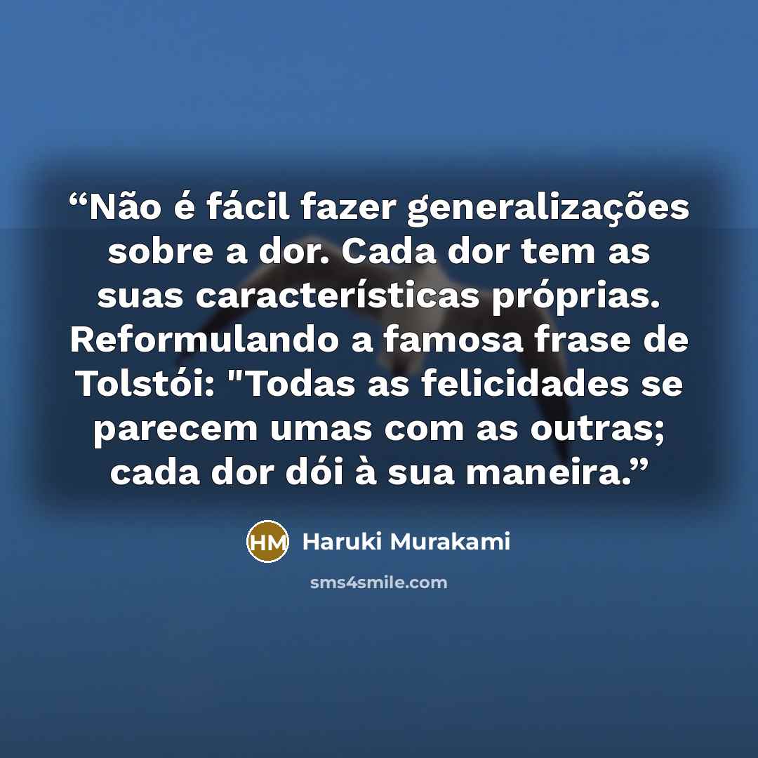 “Não é fácil fazer generalizações sobre a dor. Cada dor tem as suas características próprias. Reformulando a famosa frase de Tolstói: "Todas as felicidades se parecem umas com as outras; cada dor dói à sua maneira.” quote by Haruki Murakami