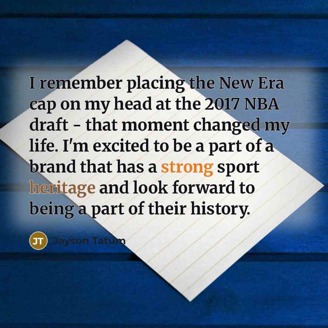 “I remember placing the New Era cap on my head at the 2017 NBA draft - that moment changed my life. I'm excited to be a part of a brand that has a strong sport heritage and look forward to being a part of their history.” quote by Jayson Tatum