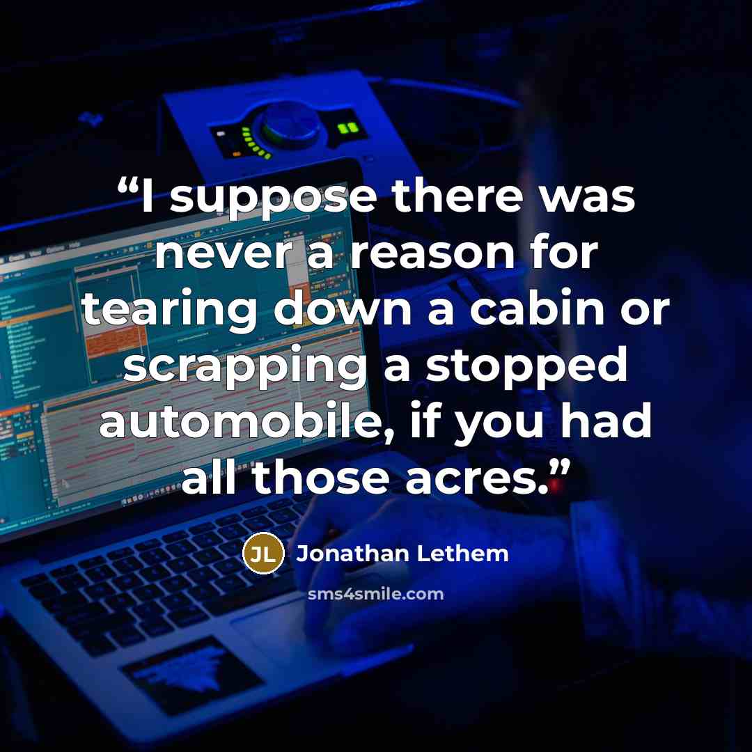 “I suppose there was never a reason for tearing down a cabin or scrapping a stopped automobile, if you had all those acres.” quote by Jonathan Lethem