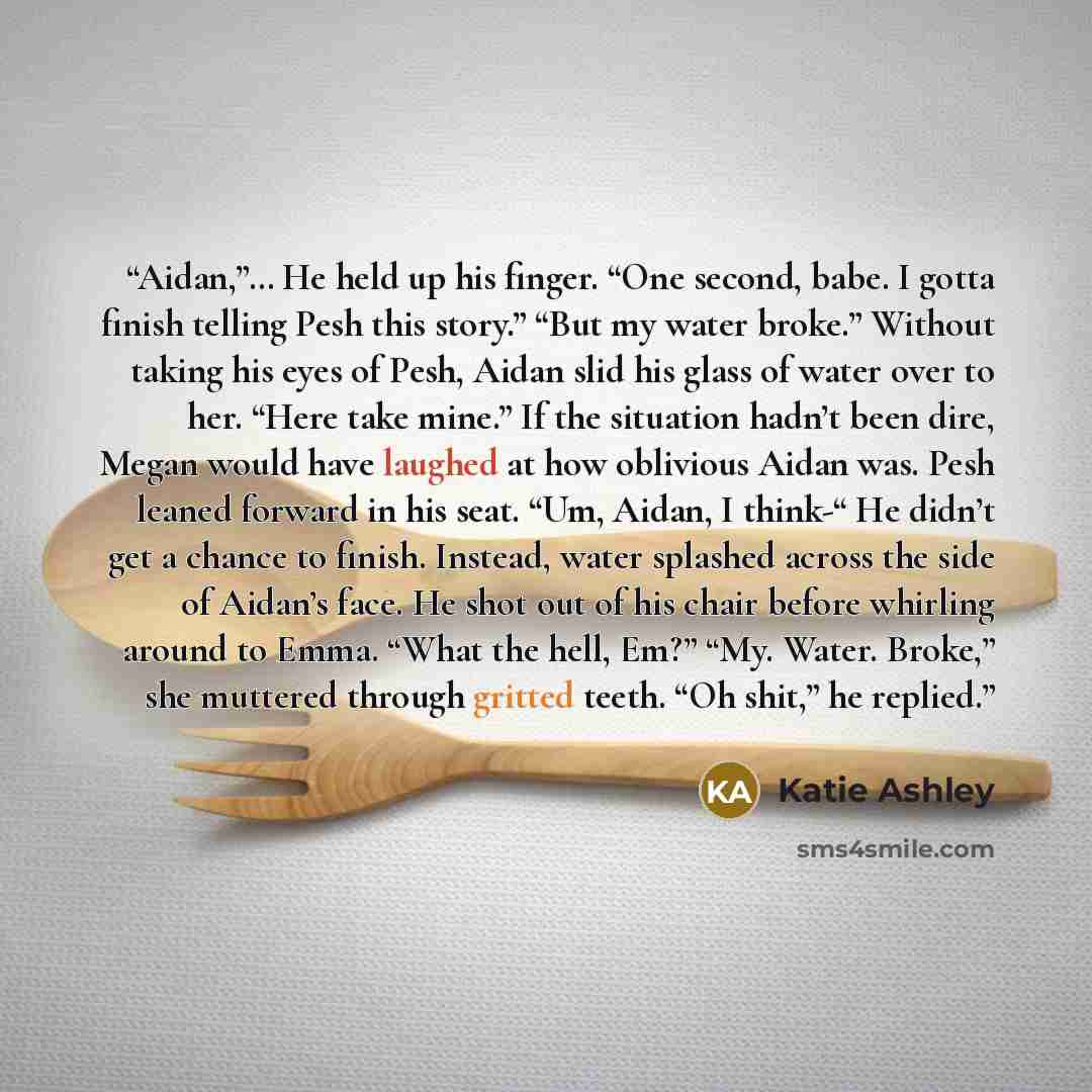 “Aidan,”… He held up his finger. “One second, babe. I gotta finish telling Pesh this story.” “But my water broke.” Without taking his eyes of Pesh, Aidan slid his glass of water over to her. “Here take mine.” If the situation hadn’t been dire, Megan would have laughed at how oblivious Aidan was…” quote by Katie Ashley