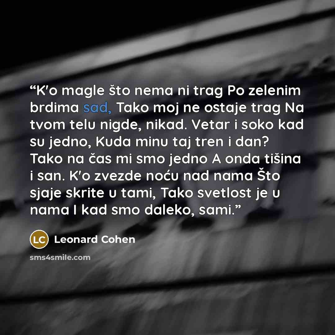 “K'o magle što nema ni trag Po zelenim brdima sad, Tako moj ne ostaje trag Na tvom telu nigde, nikad. Vetar i soko kad su jedno, Kuda minu taj tren i dan? Tako na čas mi smo jedno A onda tišina i san. K'o zvezde noću nad nama Što sjaje skrite u tami, Tako svetlost je u nama I kad smo daleko, sami.” quote by Leonard Cohen