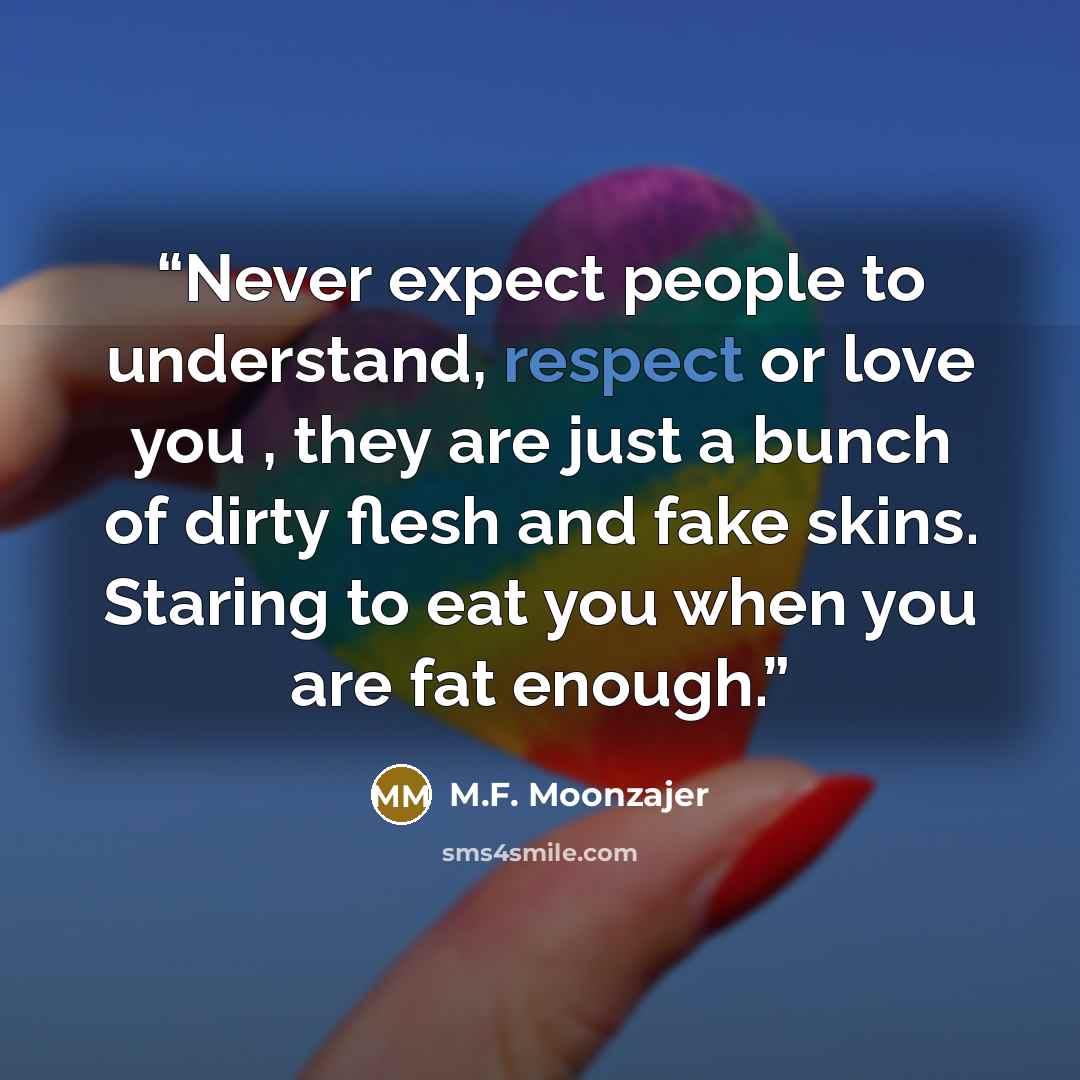 “Never expect people to understand, respect or love you , they are just a bunch of dirty flesh and fake skins. Staring to eat you when you are fat enough.” quote by M.F. Moonzajer