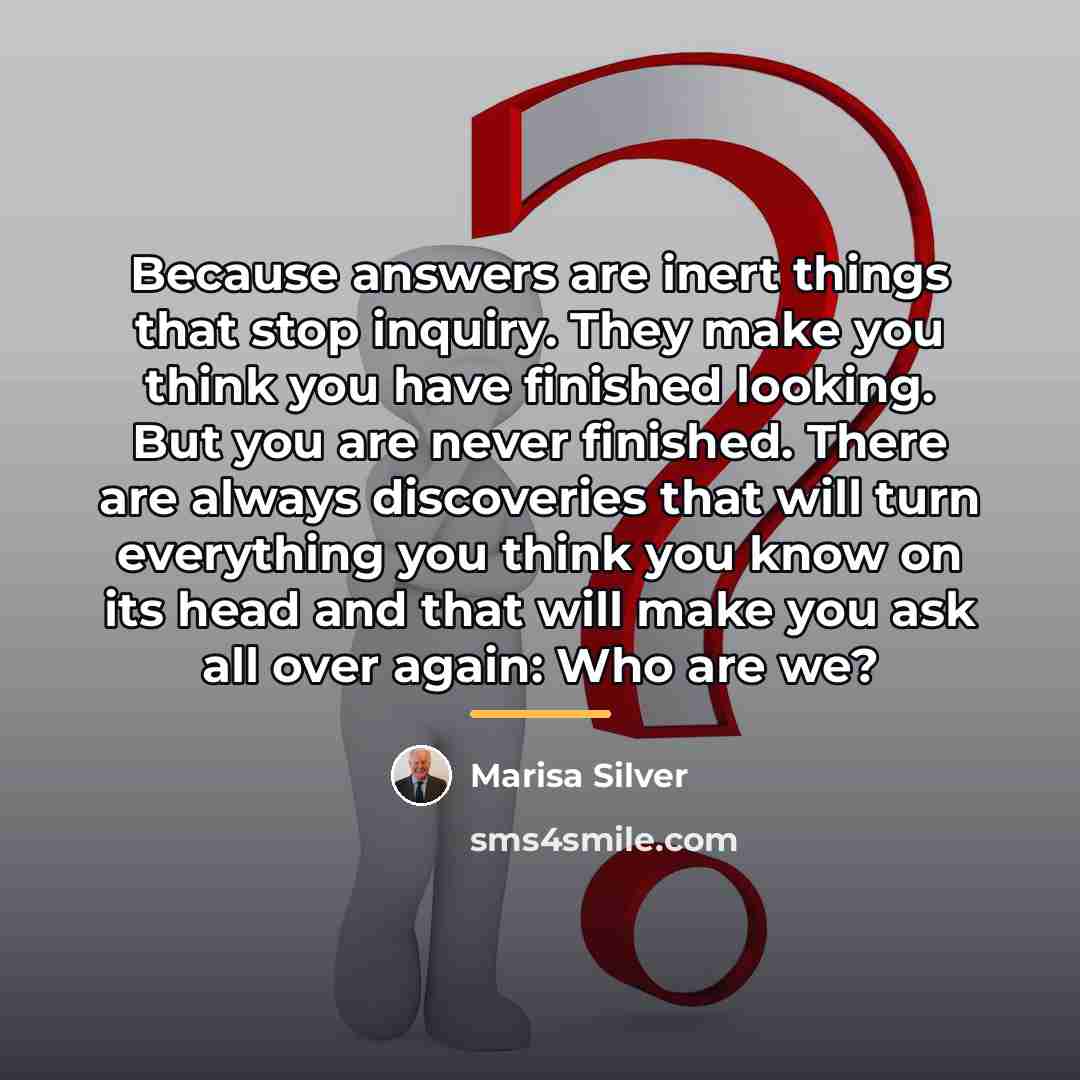 “Because answers are inert things that stop inquiry. They make…” quote by Marisa Silver