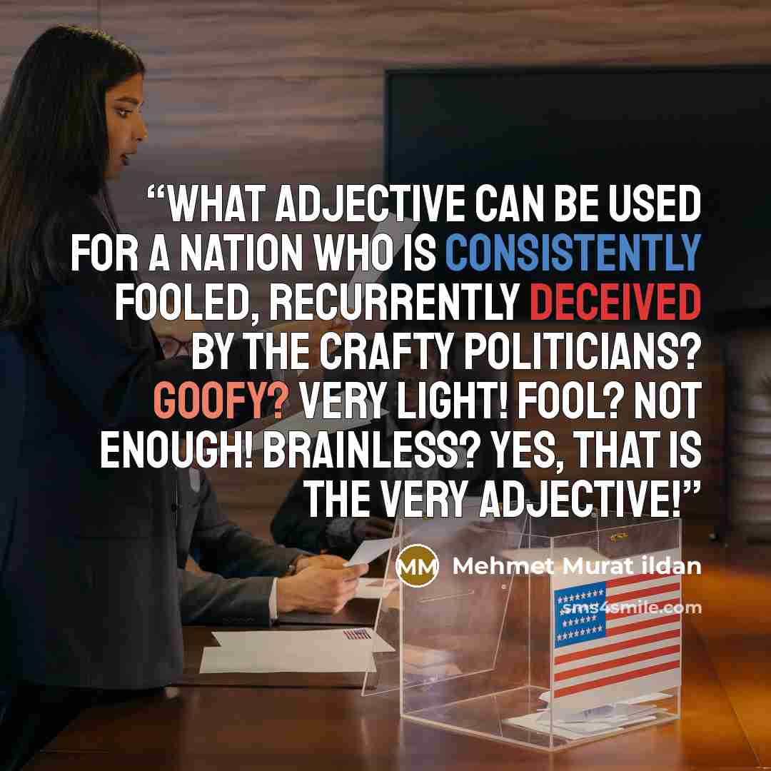 “What adjective can be used for a nation who is consistently fooled, recurrently deceived by the crafty politicians? Goofy? Very light! Fool? Not enough! Brainless? Yes, that is the very adjective!” quote by Mehmet Murat ildan
