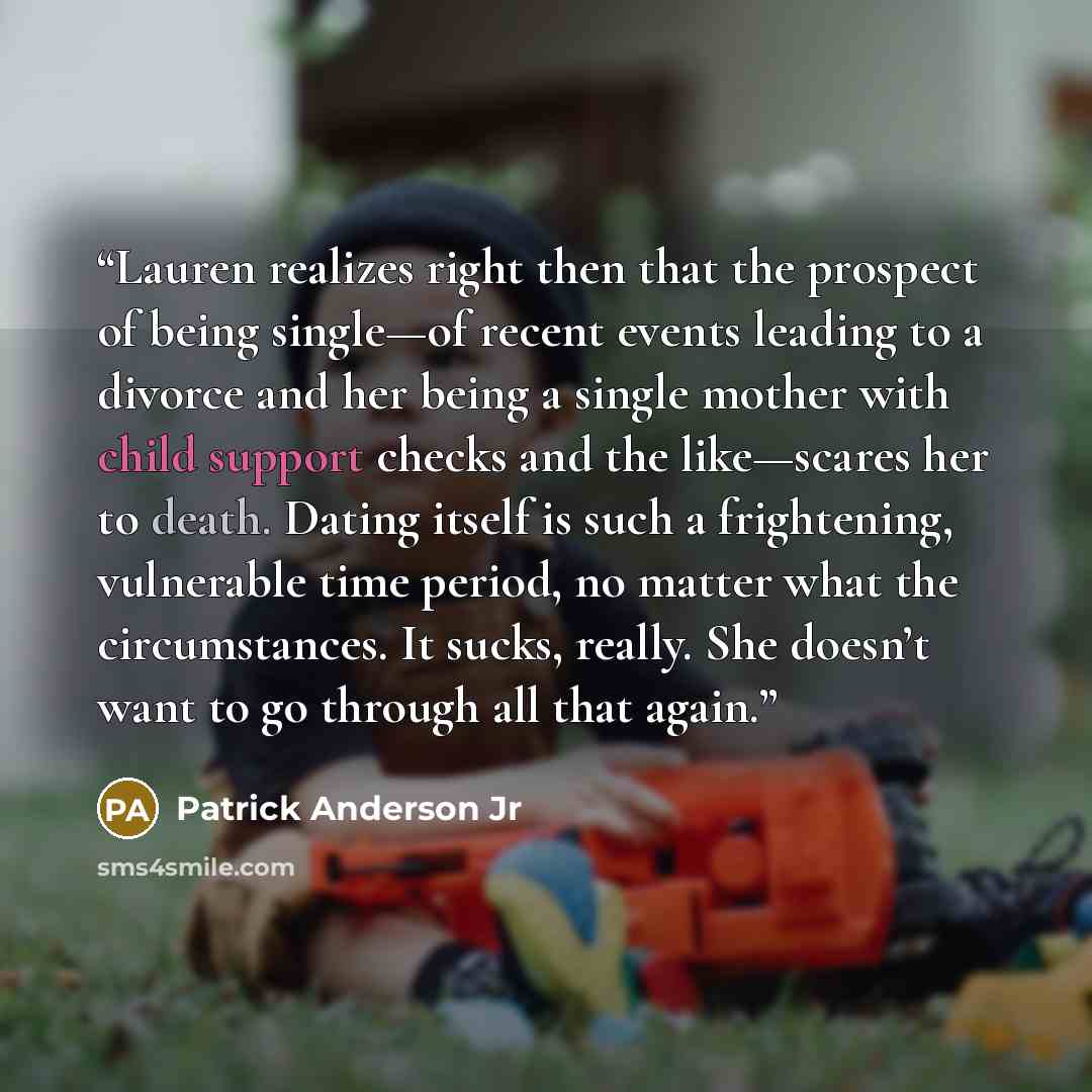 “Lauren realizes right then that the prospect of being single—of recent events leading to a divorce and her being a single mother with child support checks and the like—scares her to death. Dating itself is such a frightening, vulnerable time period, no matter what the circumstances. It sucks…” quote by Patrick Anderson Jr
