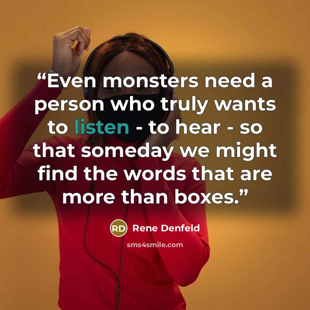 “Even monsters need a person who truly wants to listen - to hear - so that someday we might find the words that are more than boxes.” quote by Rene Denfeld