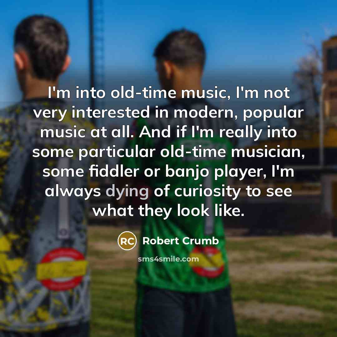 “I'm into old-time music, I'm not very interested in modern, popular music at all. And if I'm really into some particular old-time musician, some fiddler or banjo player, I'm always dying of curiosity to see what they look like.” quote by Robert Crumb