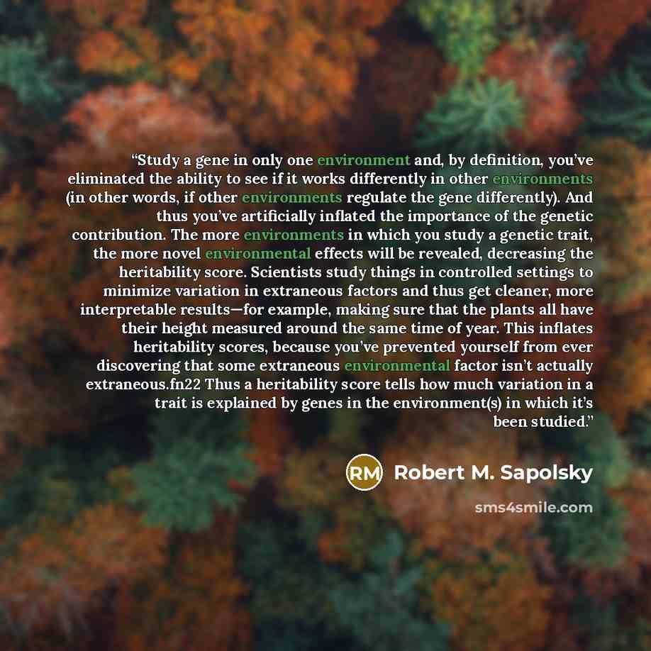 “Study a gene in only one environment and, by definition, you’ve eliminated the ability to see if it works differently in other environments (in other words, if other environments regulate the gene differently). And thus you’ve artificially inflated the importance of the genetic contribution. The…” quote by Robert M. Sapolsky