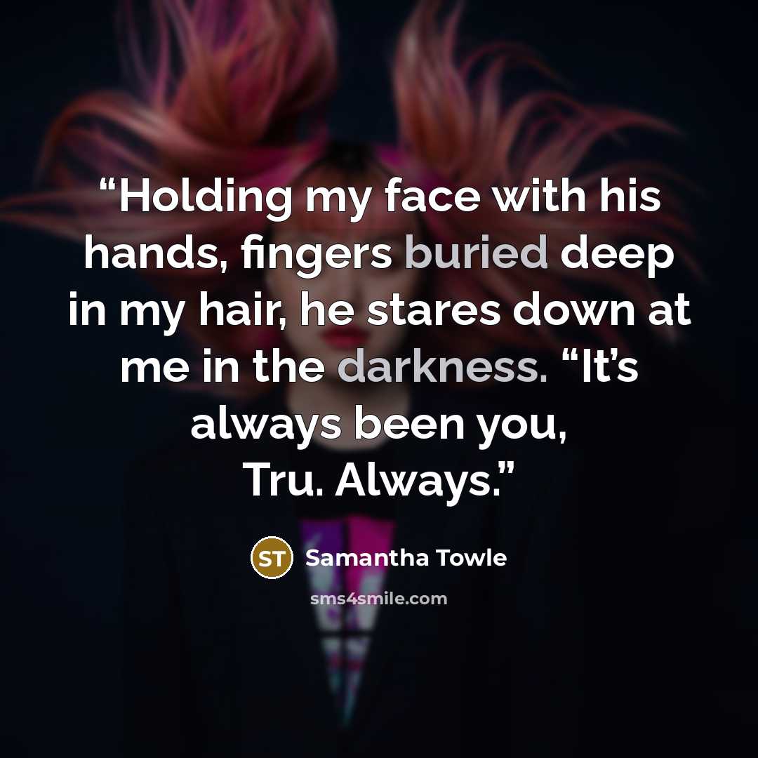 “Holding my face with his hands, fingers buried deep in my hair, he stares down at me in the darkness. “It’s always been you, Tru. Always.” quote by Samantha Towle