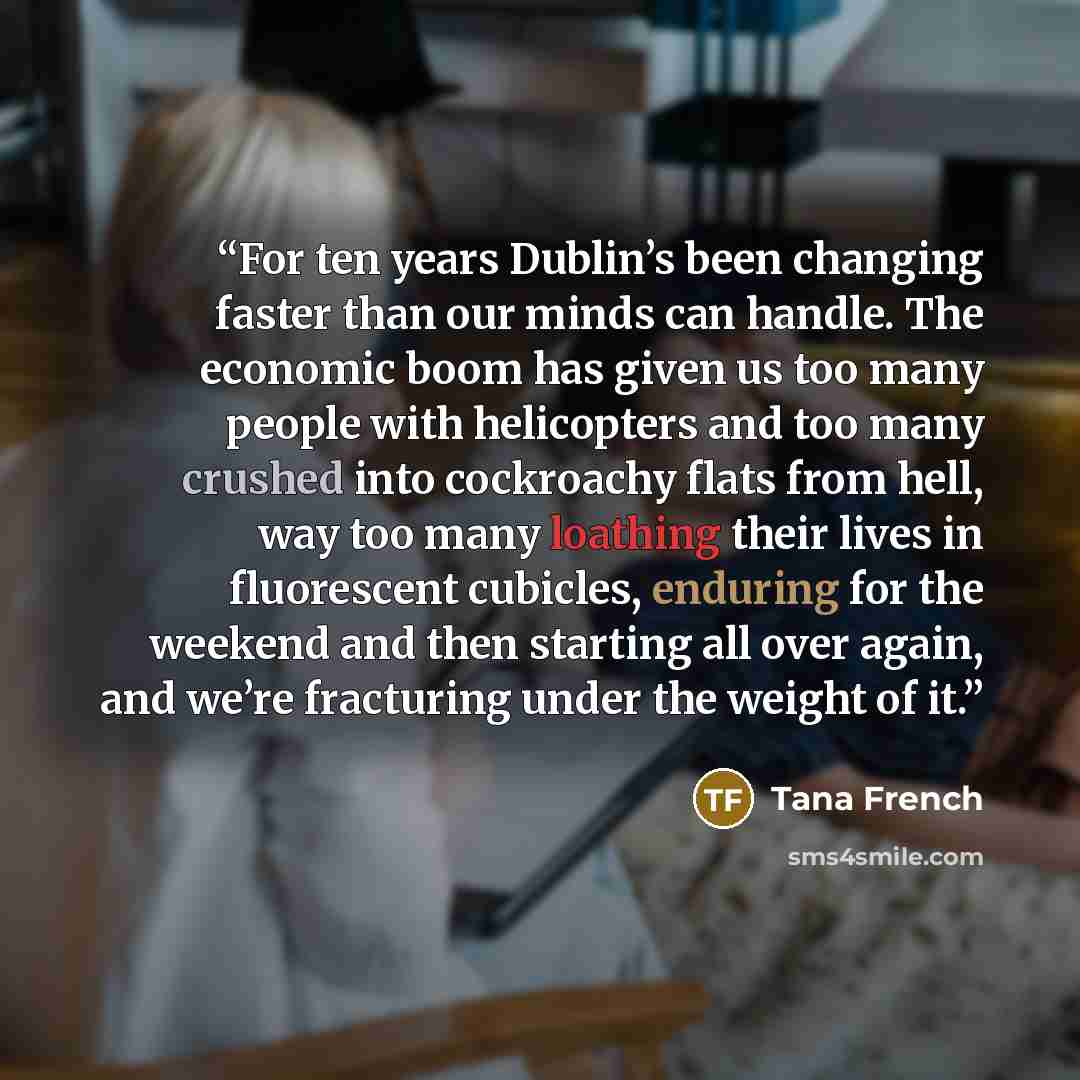 “For ten years Dublin’s been changing faster than our minds can handle. The economic boom has given us too many people with helicopters and too many crushed into cockroachy flats from hell, way too many loathing their lives in fluorescent cubicles, enduring for the weekend and then starting all…” quote by Tana French