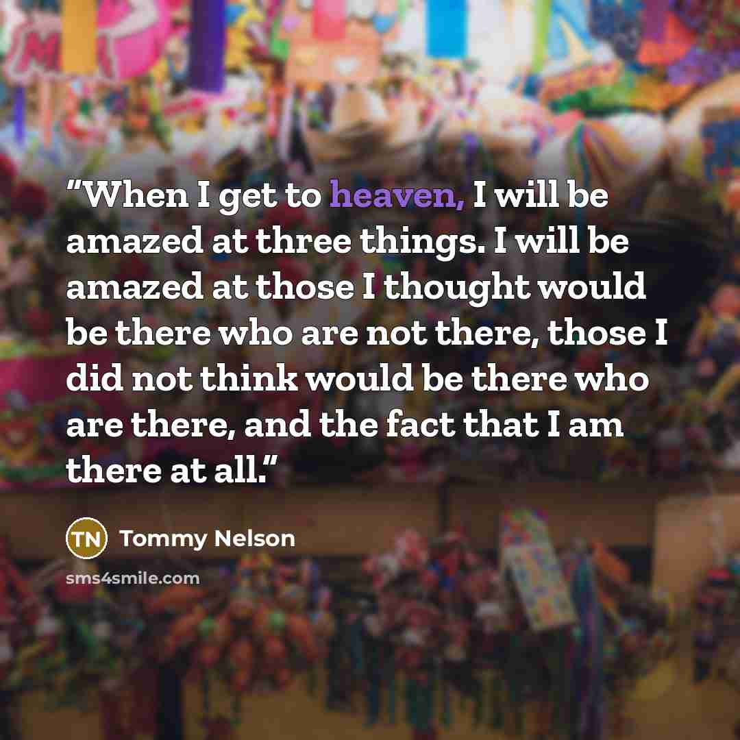 “When I get to heaven, I will be amazed at three things. I will be amazed at those I thought would be there who are not there, those I did not think would be there who are there, and the fact that I am there at all.” quote by Tommy Nelson