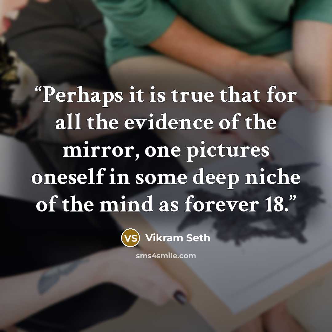 “Perhaps it is true that for all the evidence of the mirror, one pictures oneself in some deep niche of the mind as forever 18.” quote by Vikram Seth