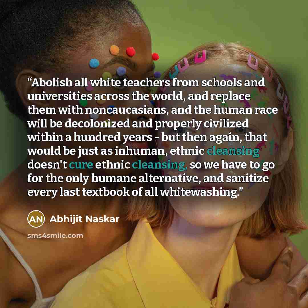 “Abolish all white teachers from schools and universities across the world, and replace them with noncaucasians, and the human race will be decolonized and properly civilized within a hundred years - but then again, that would be just as inhuman, ethnic cleansing doesn't cure ethnic cleansing, so…” quote by Abhijit Naskar