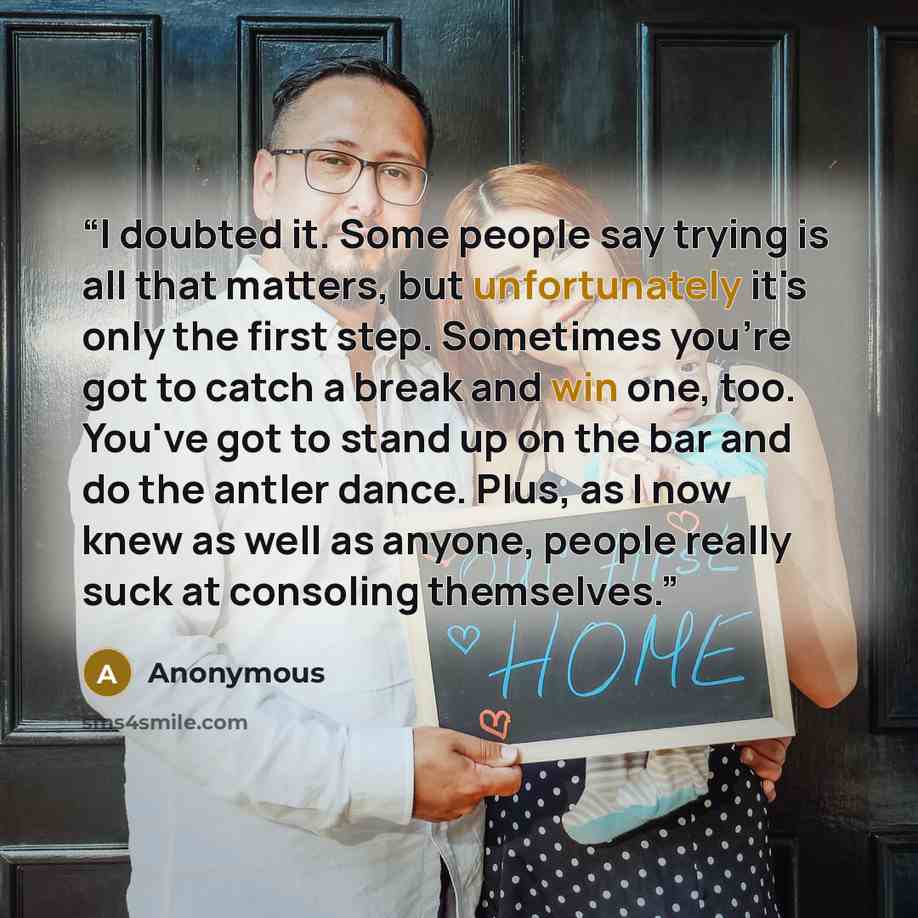 “I doubted it. Some people say trying is all that matters, but unfortunately it's only the first step. Sometimes you're got to catch a break and win one, too. You've got to stand up on the bar and do the antler dance. Plus, as I now knew as well as anyone, people really suck at consoling themselves.” quote by Anonymous