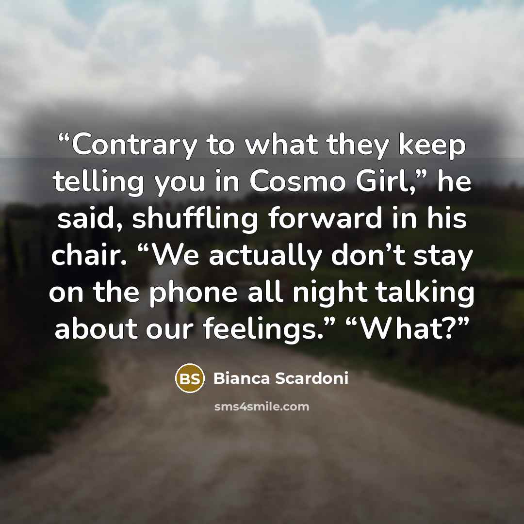 “Contrary to what they keep telling you in Cosmo Girl,” he said, shuffling forward in his chair. “We actually don’t stay on the phone all night talking about our feelings.” “What?” quote by Bianca Scardoni