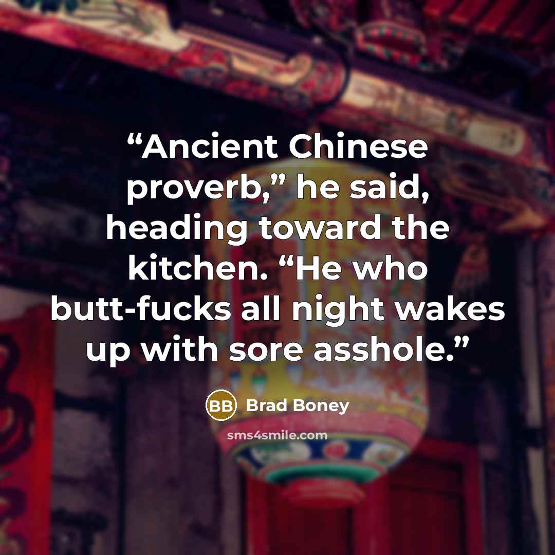 “Ancient Chinese proverb,” he said, heading toward the kitchen. “He who butt-fucks all night wakes up with sore asshole.” quote by Brad Boney