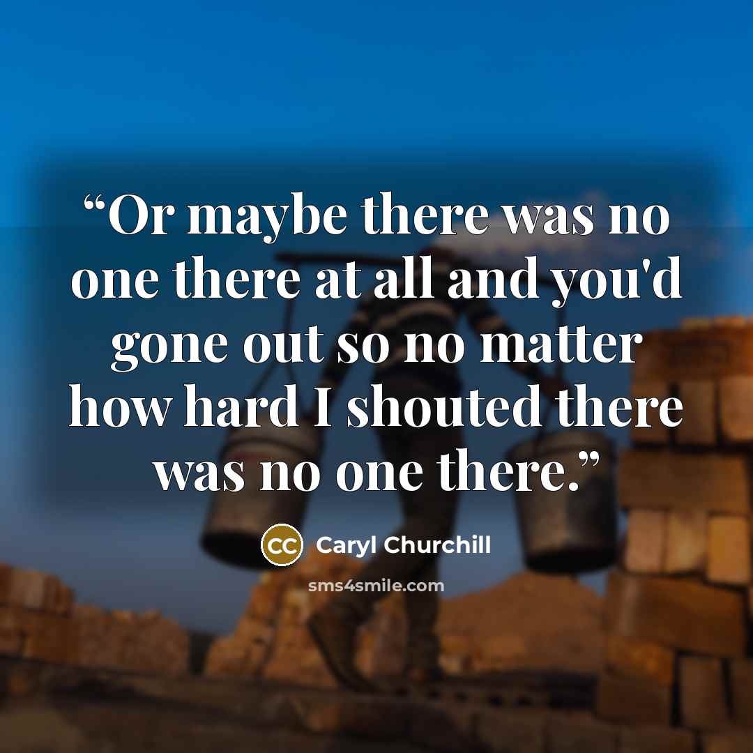“Or maybe there was no one there at all and you'd gone out so no matter how hard I shouted there was no one there.” quote by Caryl Churchill