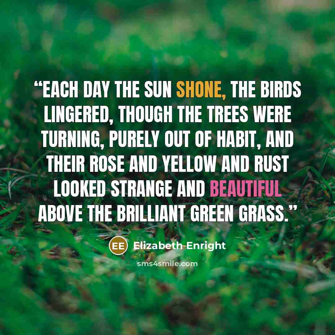 “Each day the sun shone, the birds lingered, though the trees were turning, purely out of habit, and their rose and yellow and rust looked strange and beautiful above the brilliant green grass.” quote by Elizabeth Enright