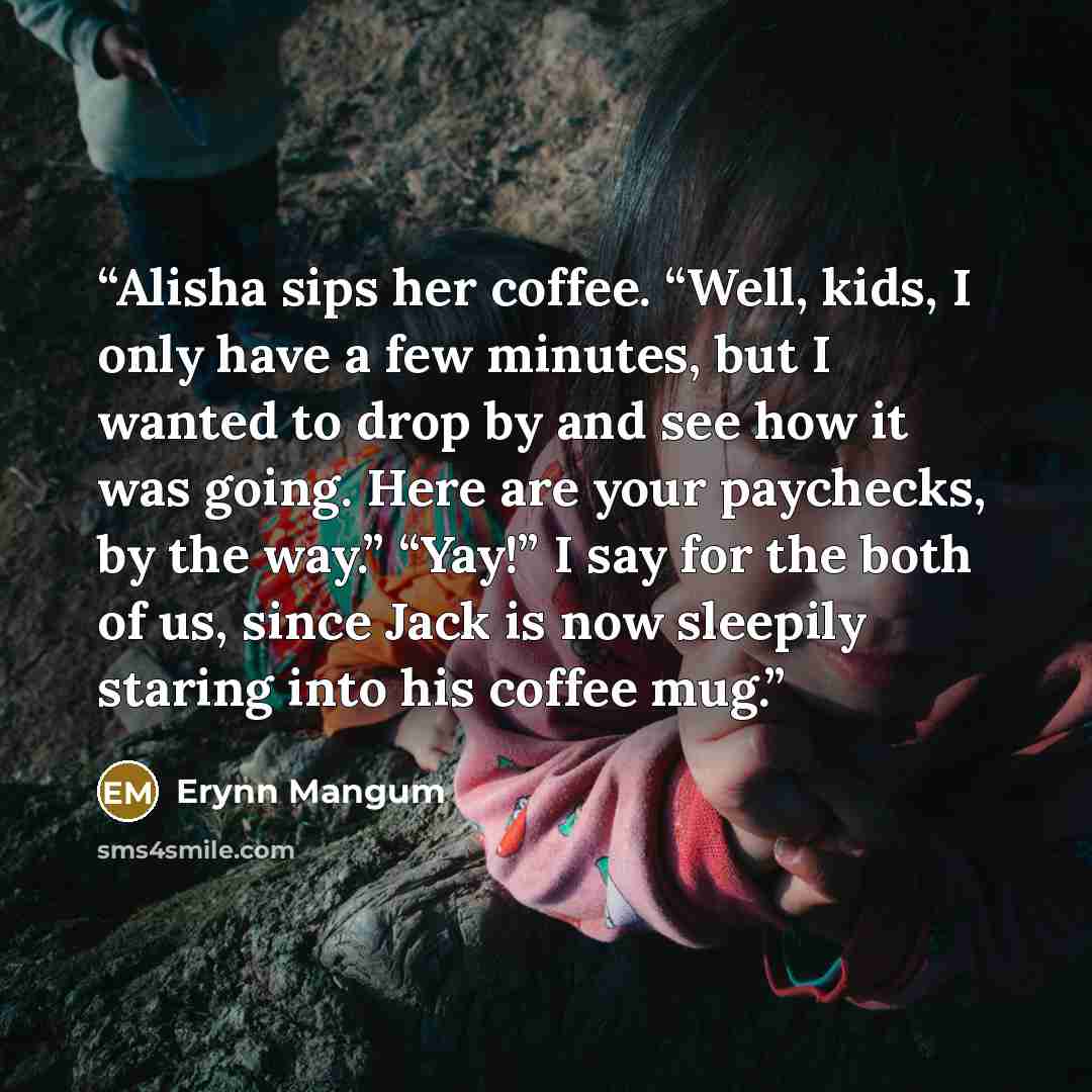“Alisha sips her coffee. “Well, kids, I only have a few minutes, but I wanted to drop by and see how it was going. Here are your paychecks, by the way.” “Yay!” I say for the both of us, since Jack is now sleepily staring into his coffee mug.” quote by Erynn Mangum