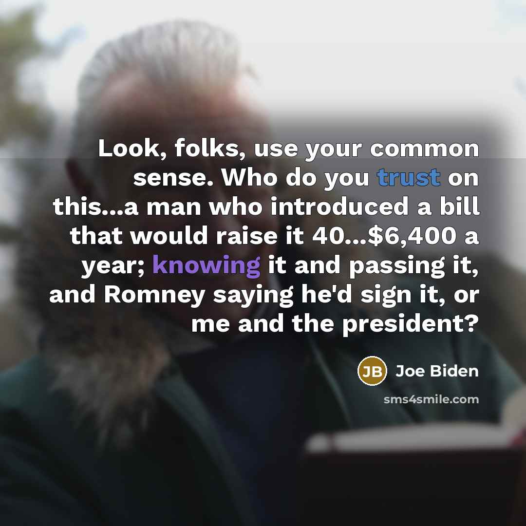 “Look, folks, use your common sense. Who do you trust on this...a man who introduced a bill that would raise it 40...$6,400 a year; knowing it and passing it, and Romney saying he'd sign it, or me and the president?” quote by Joe Biden