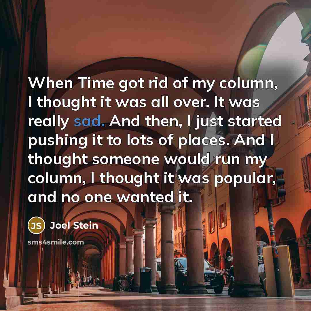 “When Time got rid of my column, I thought it was all over. It was really sad. And then, I just started pushing it to lots of places. And I thought someone would run my column, I thought it was popular, and no one wanted it.” quote by Joel Stein