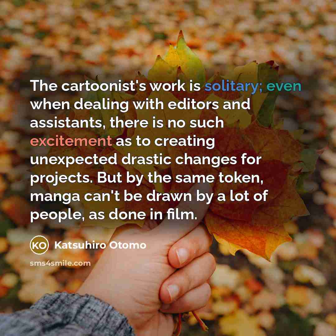 “The cartoonist's work is solitary; even when dealing with editors and assistants, there is no such excitement as to creating unexpected drastic changes for projects. But by the same token, manga can't be drawn by a lot of people, as done in film.” quote by Katsuhiro Otomo