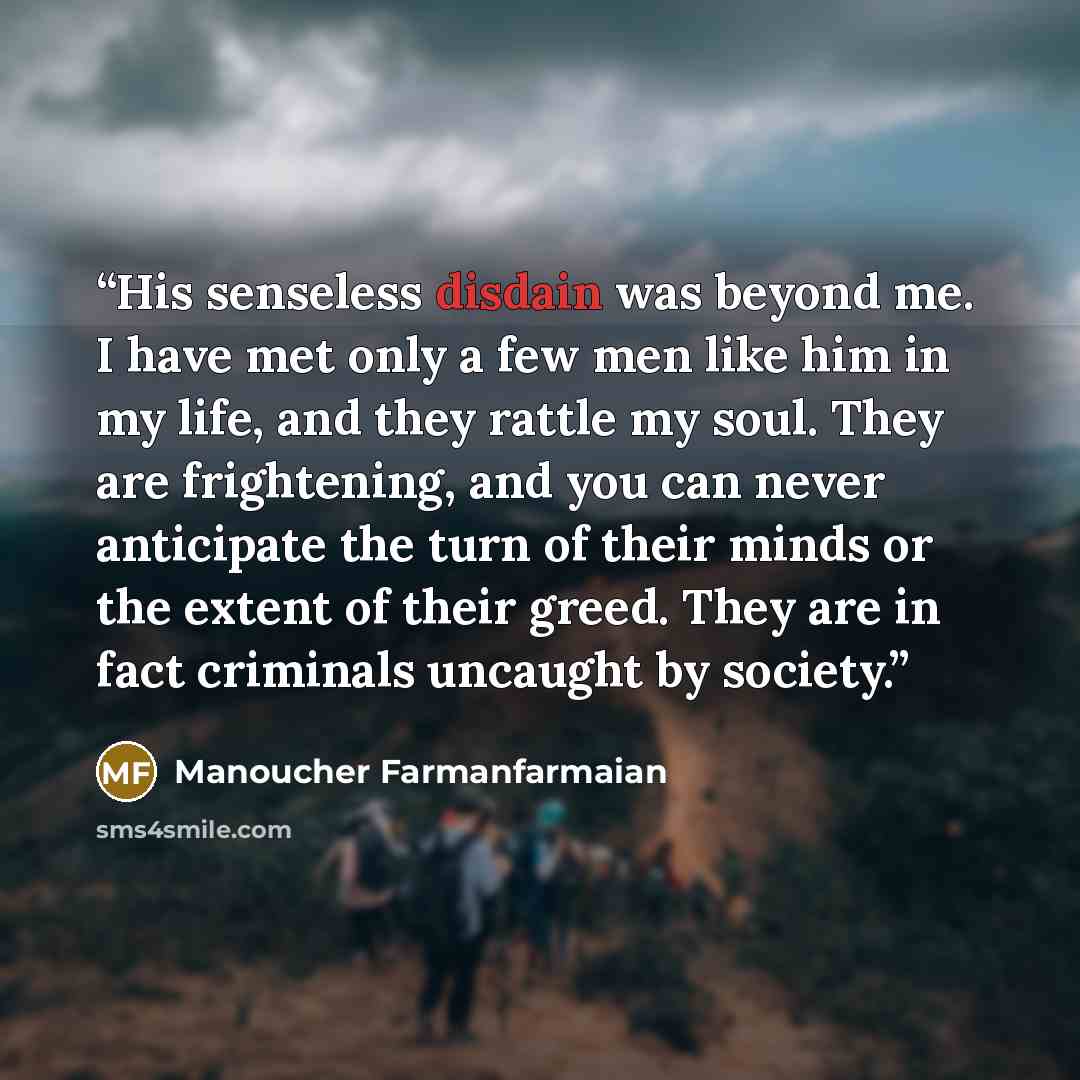 “His senseless disdain was beyond me. I have met only a few men like him in my life, and they rattle my soul. They are frightening, and you can never anticipate the turn of their minds or the extent of their greed. They are in fact criminals uncaught by society.” quote by Manoucher Farmanfarmaian