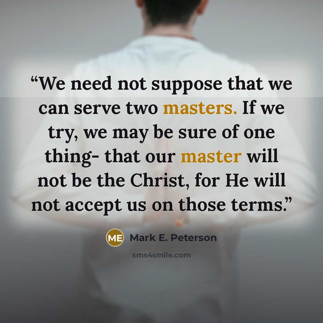 “We need not suppose that we can serve two masters. If we try, we may be sure of one thing- that our master will not be the Christ, for He will not accept us on those terms.” quote by Mark E. Peterson