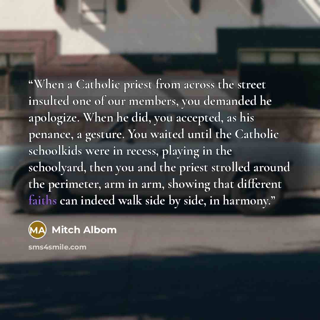 “When a Catholic priest from across the street insulted one of our members, you demanded he apologize. When he did, you accepted, as his penance, a gesture. You waited until the Catholic schoolkids were in recess, playing in the schoolyard, then you and the priest strolled around the perimeter, arm…” quote by Mitch Albom