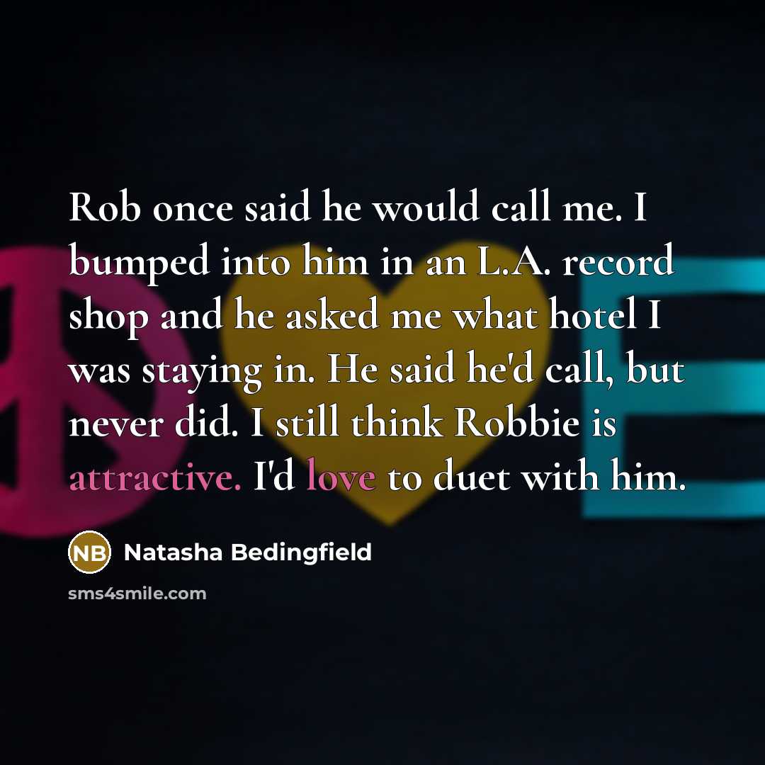“Rob once said he would call me. I bumped into him in an L.A. record shop and he asked me what hotel I was staying in. He said he'd call, but never did. I still think Robbie is attractive. I'd love to duet with him.” quote by Natasha Bedingfield