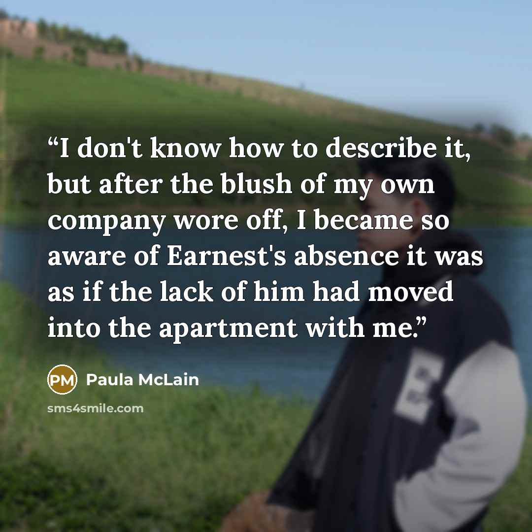“I don't know how to describe it, but after the blush of my own company wore off, I became so aware of Earnest's absence it was as if the lack of him had moved into the apartment with me.” quote by Paula McLain