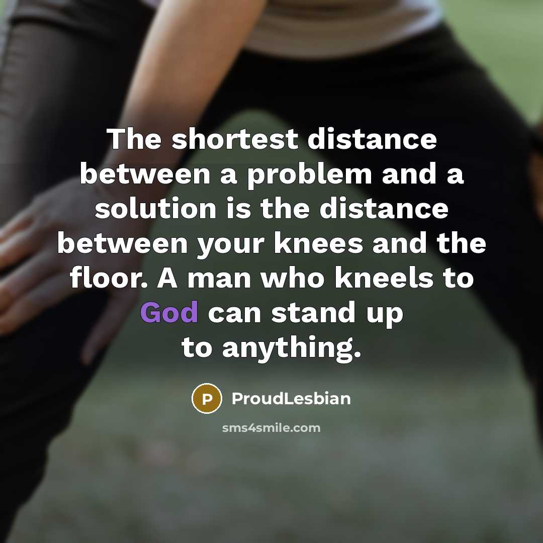 “The shortest distance between a problem and a solution is the distance between your knees and the floor. A man who kneels to God can stand up to anything.” quote by ProudLesbian