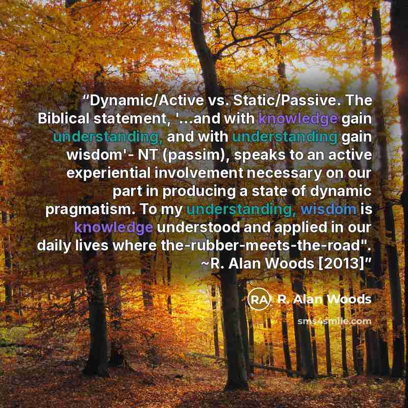 “Dynamic/Active vs. Static/Passive. The Biblical statement, '...and with knowledge gain understanding, and with understanding gain wisdom'- NT (passim), speaks to an active experiential involvement necessary on our part in producing a state of dynamic pragmatism. To my understanding, wisdom is…” quote by R. Alan Woods