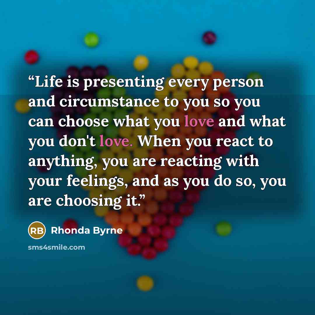 “Life is presenting every person and circumstance to you so you can choose what you love and what you don't love. When you react to anything, you are reacting with your feelings, and as you do so, you are choosing it.” quote by Rhonda Byrne