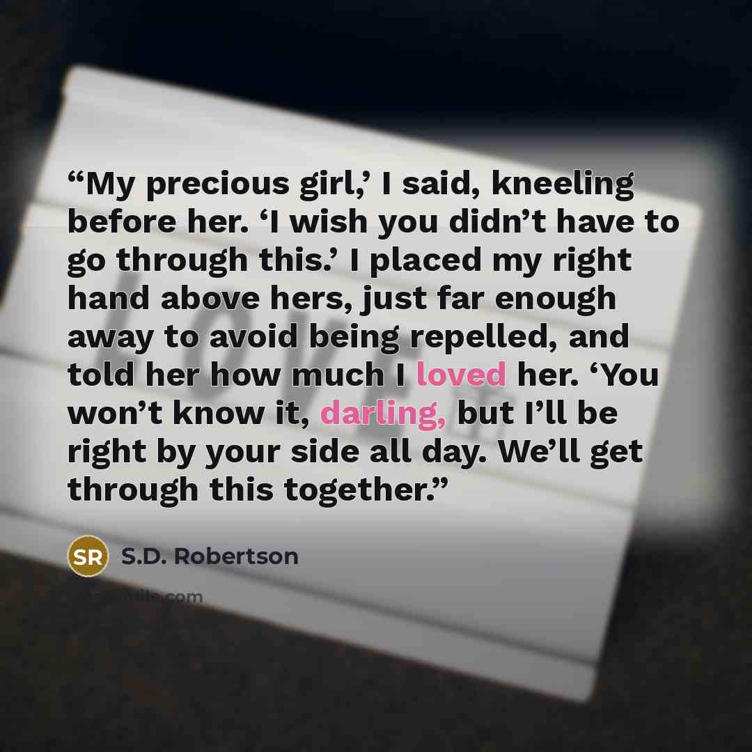 “My precious girl,’ I said, kneeling before her. ‘I wish you didn’t have to go through this.’ I placed my right hand above hers, just far enough away to avoid being repelled, and told her how much I loved her. ‘You won’t know it, darling, but I’ll be right by your side all day. We’ll get through…” quote by S.D. Robertson