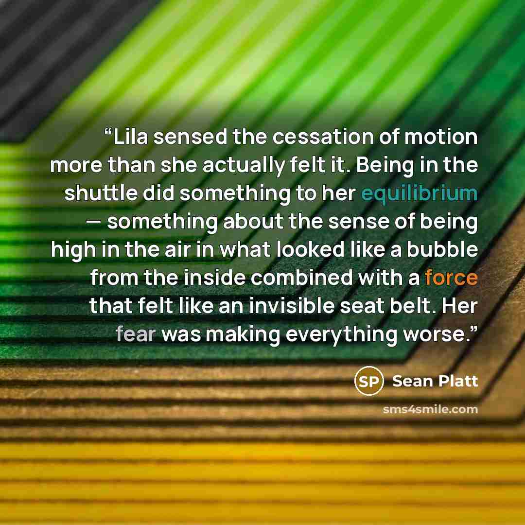 “Lila sensed the cessation of motion more than she actually felt it. Being in the shuttle did something to her equilibrium — something about the sense of being high in the air in what looked like a bubble from the inside combined with a force that felt like an invisible seat belt. Her fear was…” quote by Sean Platt