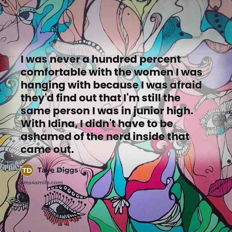 “I was never a hundred percent comfortable with the women I was hanging with because I was afraid they'd find out that I'm still the same person I was in junior high. With Idina, I didn't have to be ashamed of the nerd inside that came out.” quote by Taye Diggs