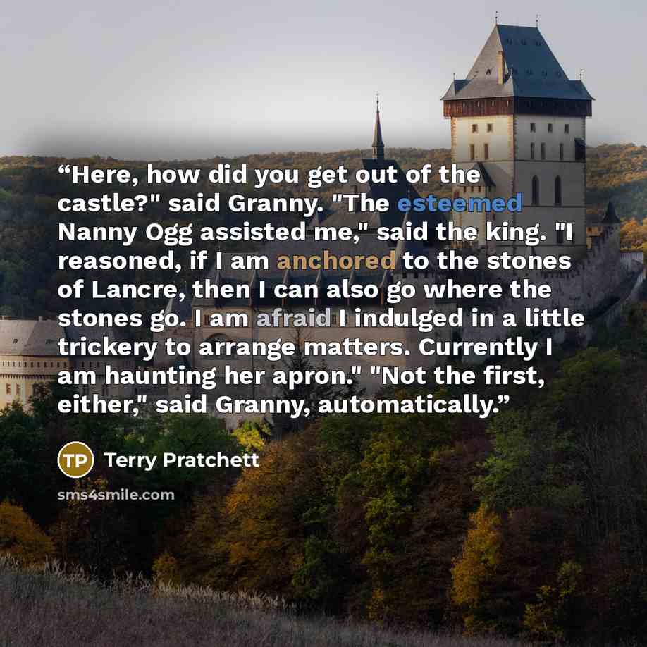 “Here, how did you get out of the castle?" said Granny. "The esteemed Nanny Ogg assisted me," said the king. "I reasoned, if I am anchored to the stones of Lancre, then I can also go where the stones go. I am afraid I indulged in a little trickery to arrange matters. Currently I am haunting her…” quote by Terry Pratchett